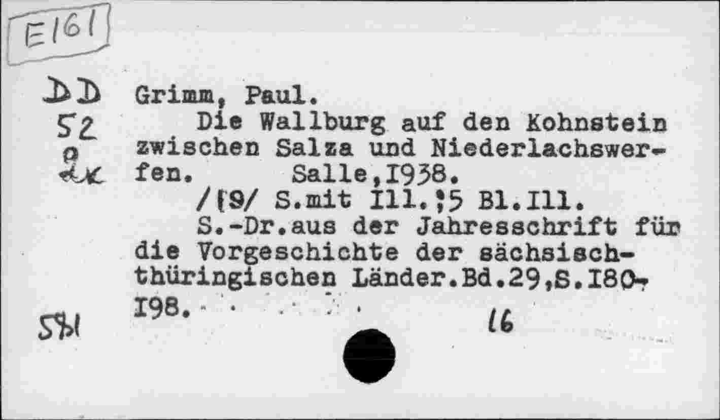 ﻿
S'a
P
S$l
Grimm, Paul.
Die Wallburg auf den höhnstein zwischen Salza und Niederlachswerfen. Salle,1958.
/(9/ S.mit Ill.55 Bl.Ill.
S.-Dr.aus der Jahresschrift für die Vorgeschichte der sächsischthüringischen Länder.Bd.29,8.180» 198.- •	• ? .	,,